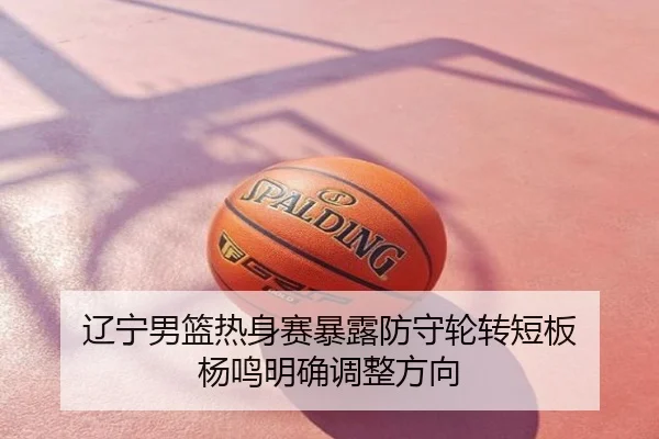 辽宁男篮热身赛暴露防守轮转短板 杨鸣明确调整方向