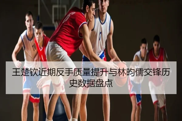 王楚钦近期反手质量提升与林昀儒交锋历史数据盘点
