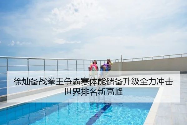 徐灿备战拳王争霸赛体能储备升级全力冲击世界排名新高峰