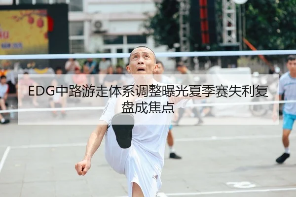 EDG中路游走体系调整曝光夏季赛失利复盘成焦点