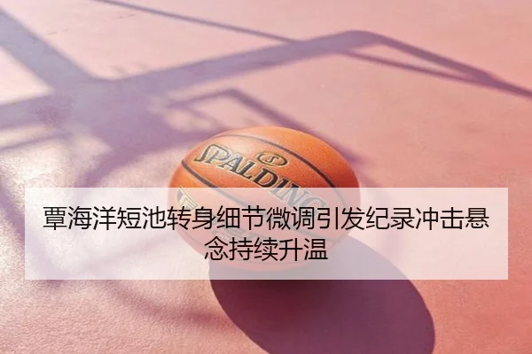 覃海洋短池转身细节微调引发纪录冲击悬念持续升温