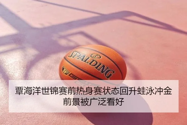 覃海洋世锦赛前热身赛状态回升蛙泳冲金前景被广泛看好