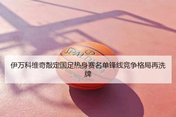 伊万科维奇敲定国足热身赛名单锋线竞争格局再洗牌