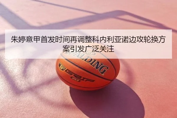 朱婷意甲首发时间再调整科内利亚诺边攻轮换方案引发广泛关注