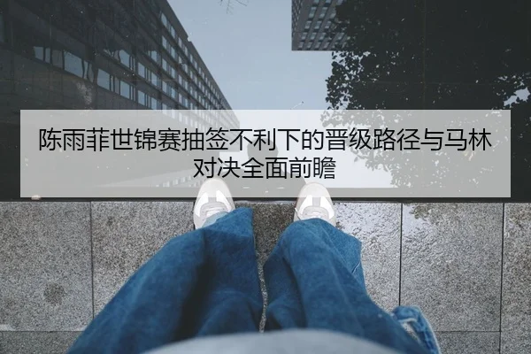 陈雨菲世锦赛抽签不利下的晋级路径与马林对决全面前瞻