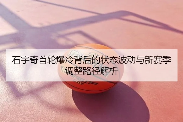 石宇奇首轮爆冷背后的状态波动与新赛季调整路径解析