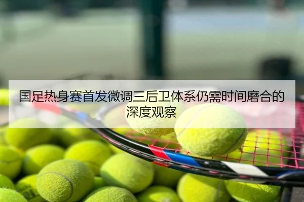 国足热身赛首发微调三后卫体系仍需时间磨合的深度观察