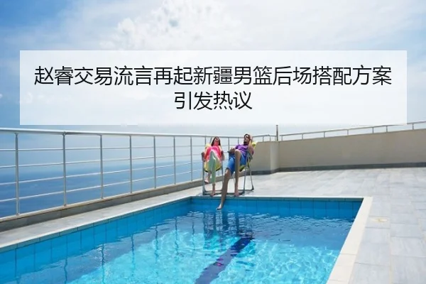 赵睿交易流言再起新疆男篮后场搭配方案引发热议