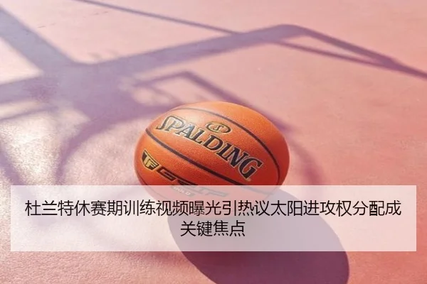 杜兰特休赛期训练视频曝光引热议太阳进攻权分配成关键焦点