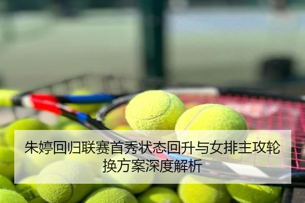 朱婷回归联赛首秀状态回升与女排主攻轮换方案深度解析