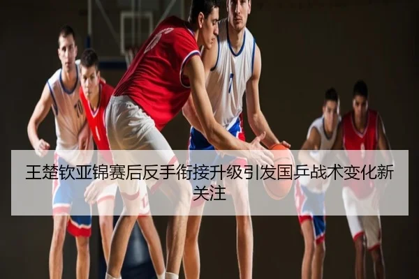 王楚钦亚锦赛后反手衔接升级引发国乒战术变化新关注